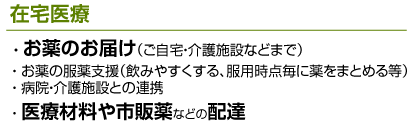 在宅医療 お薬のお届け（ご自宅・介護施設などまで）、お薬の服薬支援（飲みやすくする、服用時点毎に薬をまとめる等）、病院と介護施設との連携（複数病院にかかっている方の、各病院との連携調整、情報提供）;
